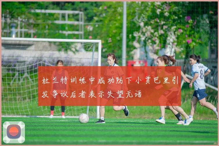 杜兰特训练中成功防下小贾巴里引发争议后者表示失望无语