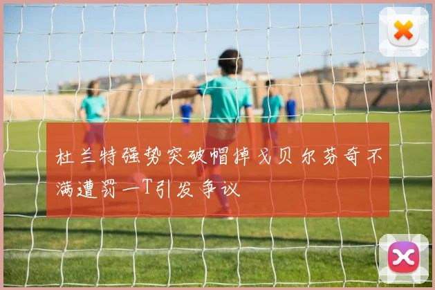 杜兰特强势突破帽掉戈贝尔芬奇不满遭罚一T引发争议