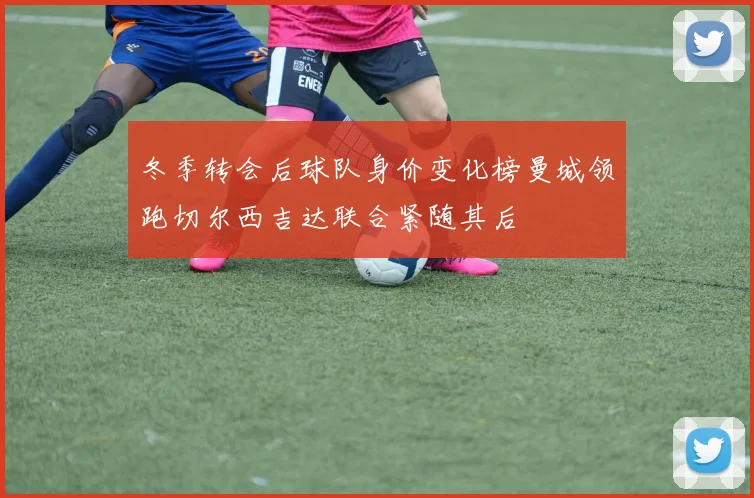 冬季转会后球队身价变化榜曼城领跑切尔西吉达联合紧随其后
