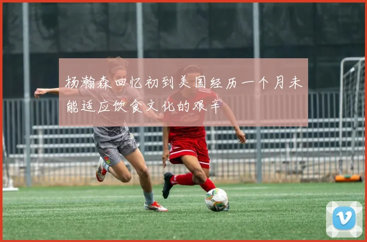 杨瀚森回忆初到美国经历一个月未能适应饮食文化的艰辛