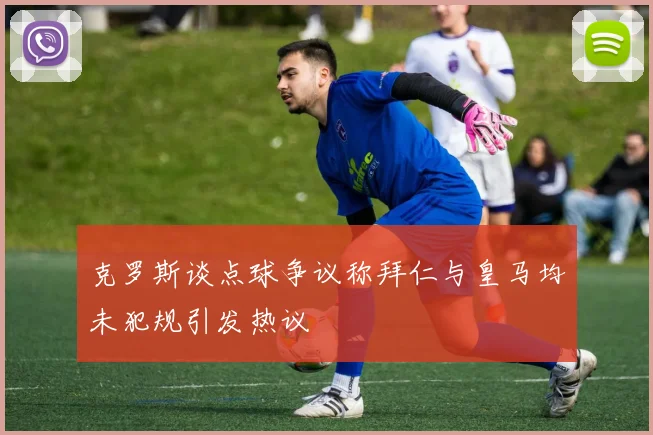克罗斯谈点球争议称拜仁与皇马均未犯规引发热议