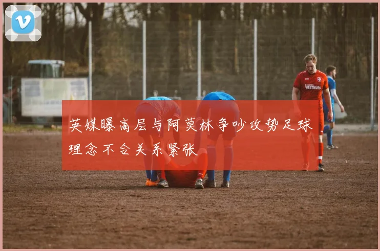 英媒曝高层与阿莫林争吵攻势足球理念不合关系紧张