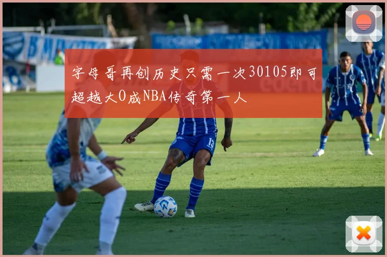 字母哥再创历史只需一次30105即可超越大O成NBA传奇第一人