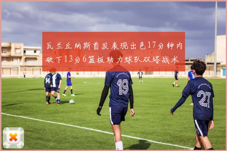 瓦兰丘纳斯首发表现出色17分钟内砍下13分6篮板助力球队双塔战术