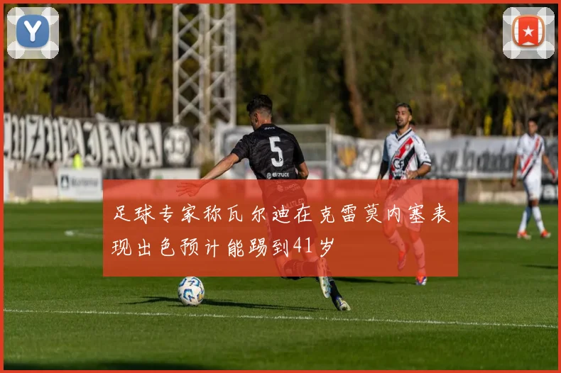 足球专家称瓦尔迪在克雷莫内塞表现出色预计能踢到41岁