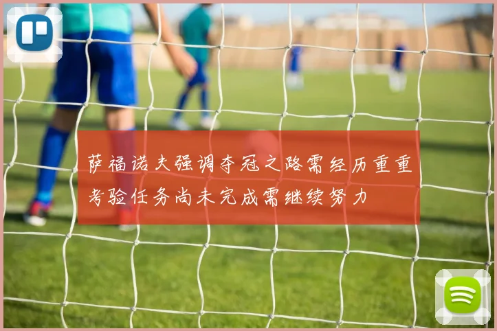 萨福诺夫强调夺冠之路需经历重重考验任务尚未完成需继续努力