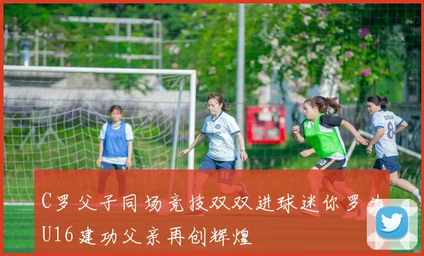 C罗父子同场竞技双双进球迷你罗为U16建功父亲再创辉煌