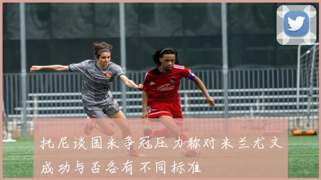 托尼谈国米争冠压力称对米兰尤文成功与否各有不同标准