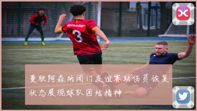 曼联阿森纳闭门友谊赛助伤员恢复状态展现球队团结精神
