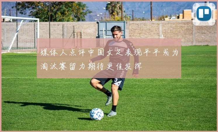 媒体人点评中国女足表现平平或为淘汰赛留力期待更佳发挥
