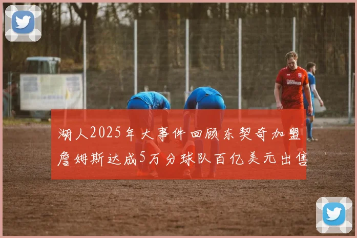 湖人2025年大事件回顾东契奇加盟詹姆斯达成5万分球队百亿美元出售