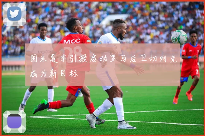 国米夏季引援启动罗马后卫切利克成为新目标