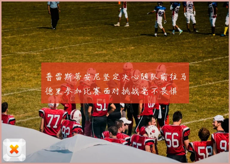 普雷斯蒂安尼坚定决心随队前往马德里参加比赛面对挑战毫不畏惧