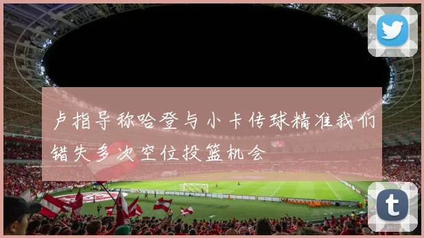 卢指导称哈登与小卡传球精准我们错失多次空位投篮机会
