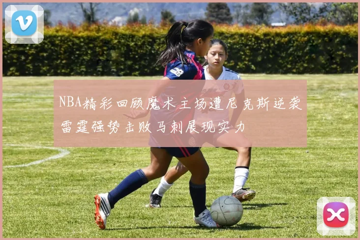 NBA精彩回顾魔术主场遭尼克斯逆袭雷霆强势击败马刺展现实力