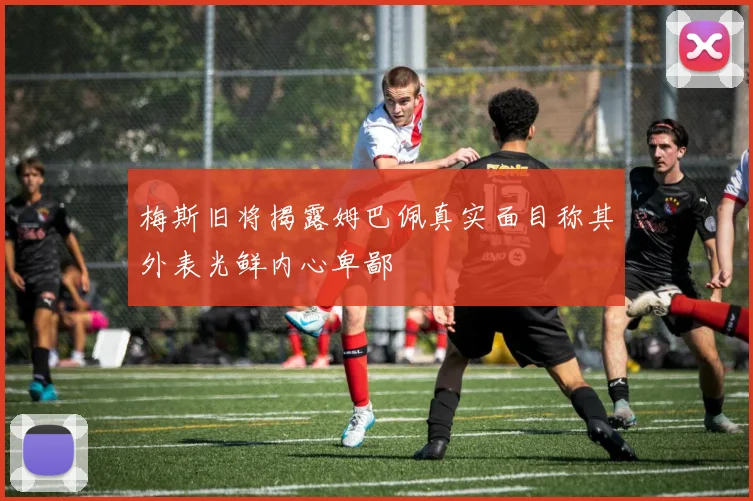 梅斯旧将揭露姆巴佩真实面目称其外表光鲜内心卑鄙