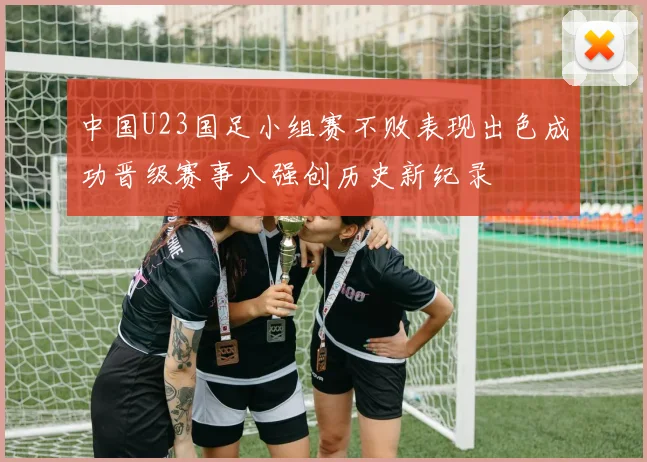 中国U23国足小组赛不败表现出色成功晋级赛事八强创历史新纪录