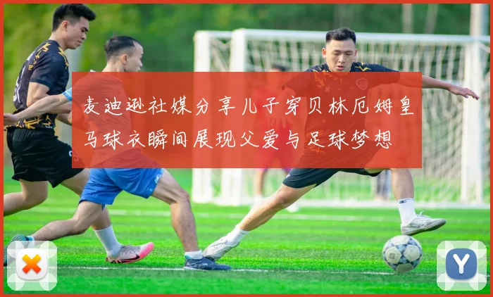 麦迪逊社媒分享儿子穿贝林厄姆皇马球衣瞬间展现父爱与足球梦想