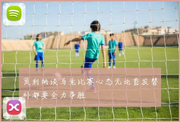 莫利纳谈马竞比赛心态无论首发替补都要全力争胜