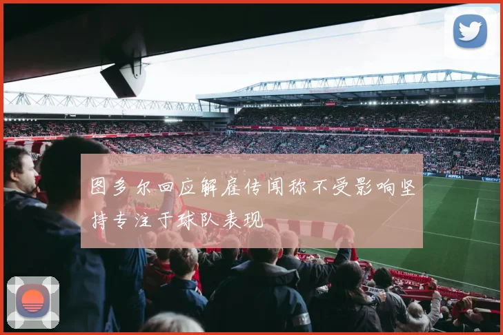 图多尔回应解雇传闻称不受影响坚持专注于球队表现