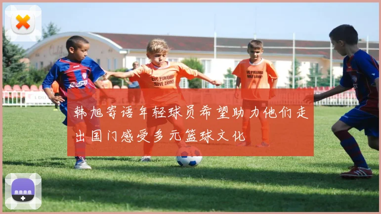 韩旭寄语年轻球员希望助力他们走出国门感受多元篮球文化