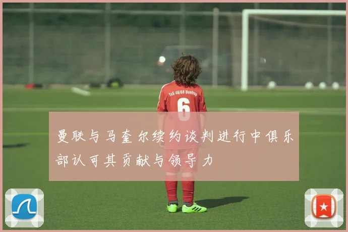 曼联与马奎尔续约谈判进行中俱乐部认可其贡献与领导力