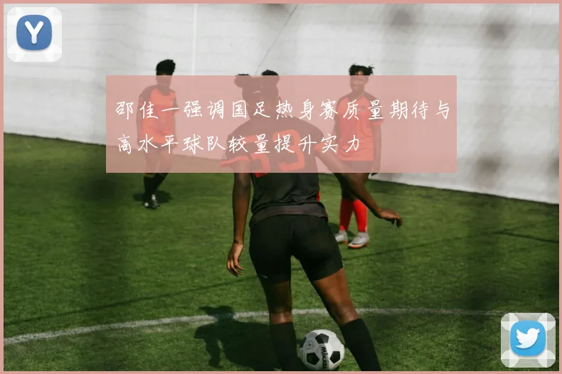 邵佳一强调国足热身赛质量期待与高水平球队较量提升实力