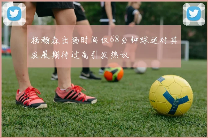 杨瀚森出场时间仅68分钟球迷对其发展期待过高引发热议