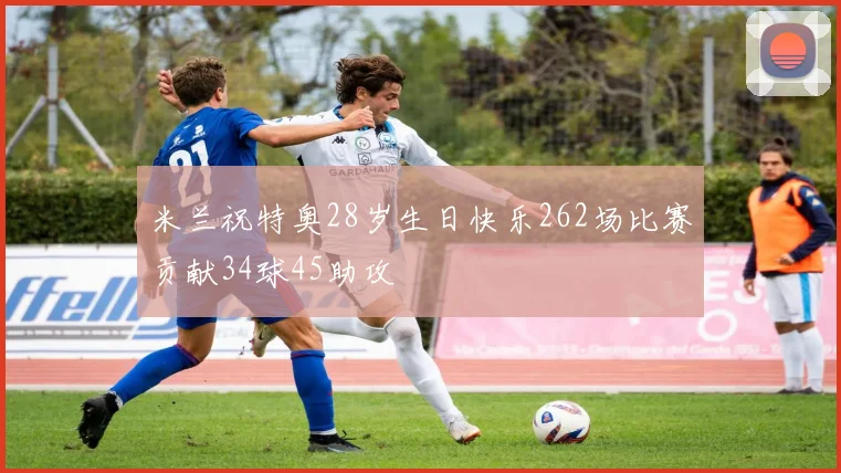 米兰祝特奥28岁生日快乐262场比赛贡献34球45助攻