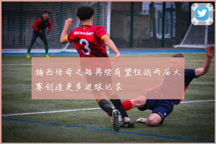 梅西传奇之路再续有望征战两届大赛创造更多进球记录