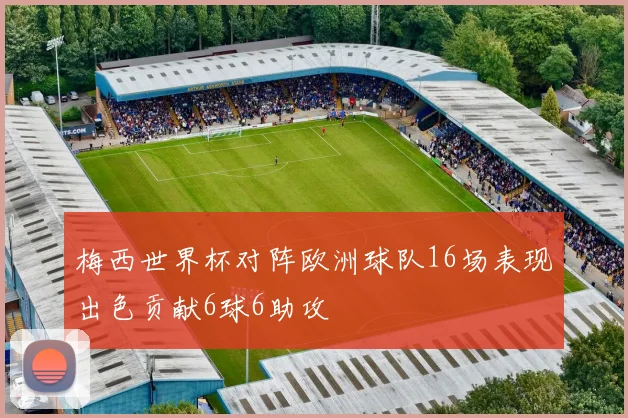 梅西世界杯对阵欧洲球队16场表现出色贡献6球6助攻