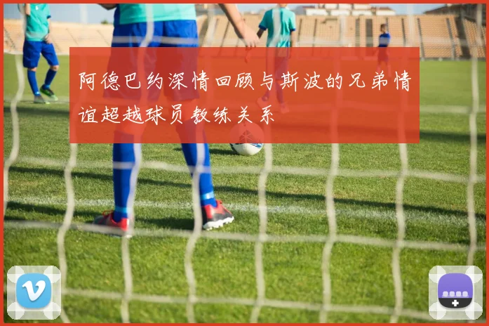 阿德巴约深情回顾与斯波的兄弟情谊超越球员教练关系