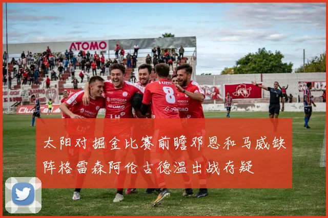 太阳对掘金比赛前瞻邓恩和马威缺阵格雷森阿伦古德温出战存疑