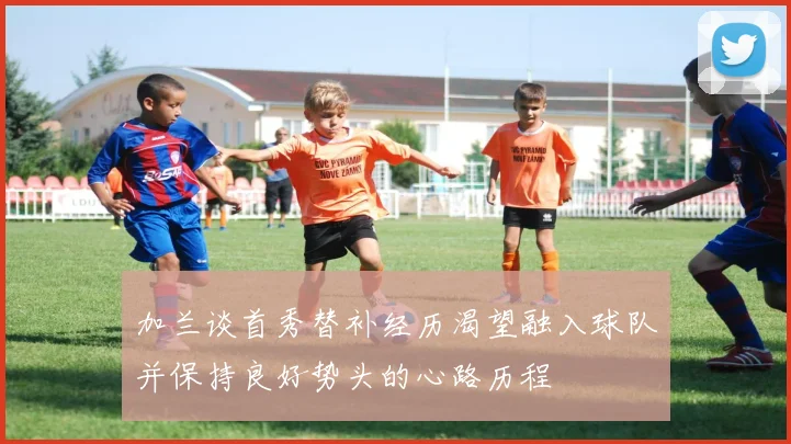 加兰谈首秀替补经历渴望融入球队并保持良好势头的心路历程