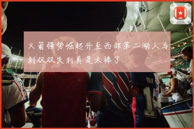 火箭强势崛起升至西部第二湖人马刺双双失利真是太棒了