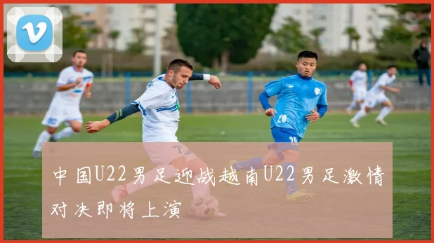 中国U22男足迎战越南U22男足激情对决即将上演