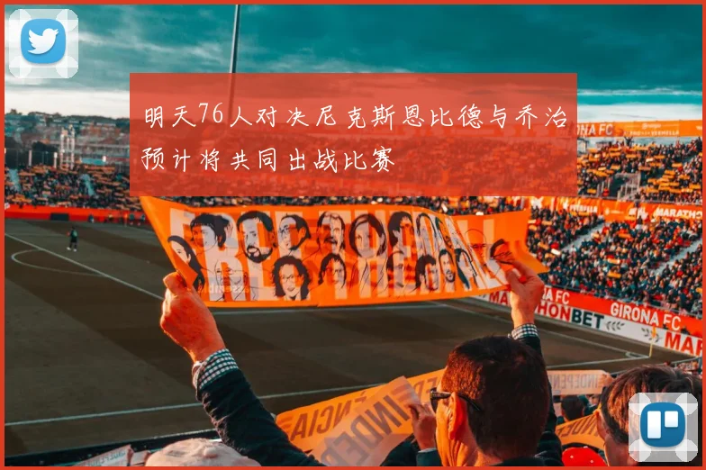明天76人对决尼克斯恩比德与乔治预计将共同出战比赛