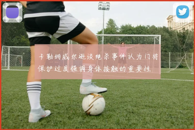 卡勒姆威尔逊谈绝杀事件认为门将保护过度强调身体接触的重要性