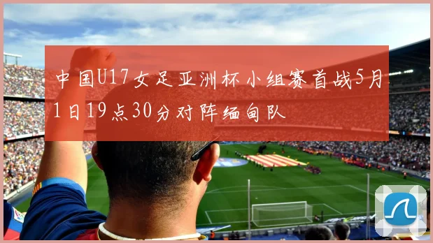中国U17女足亚洲杯小组赛首战5月1日19点30分对阵缅甸队