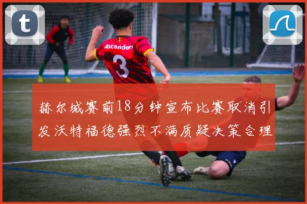 赫尔城赛前18分钟宣布比赛取消引发沃特福德强烈不满质疑决策合理性