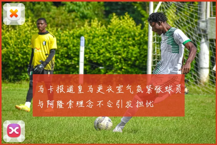 马卡报道皇马更衣室气氛紧张球员与阿隆索理念不合引发担忧